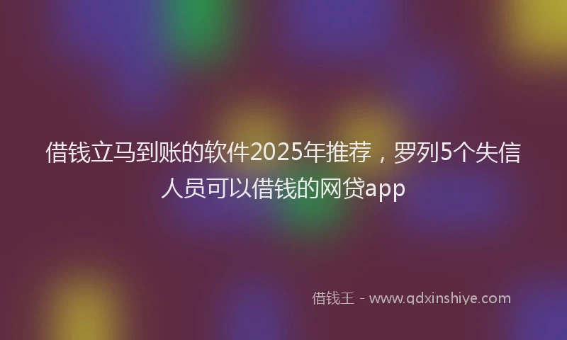 借钱立马到账的软件2025年推荐，罗列5个失信人员可以借钱的网贷app