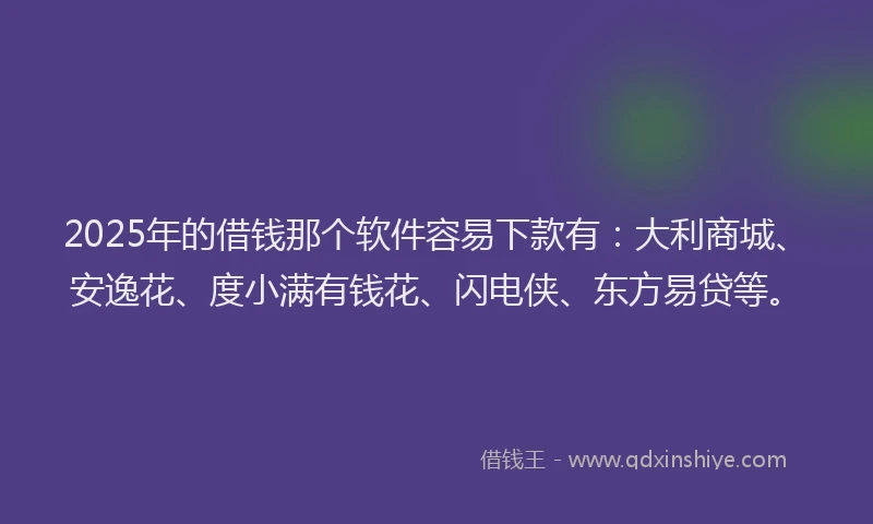 2025年的借钱那个软件容易下款有：大利商城、安逸花、度小满有钱花、闪电侠、东方易贷等。