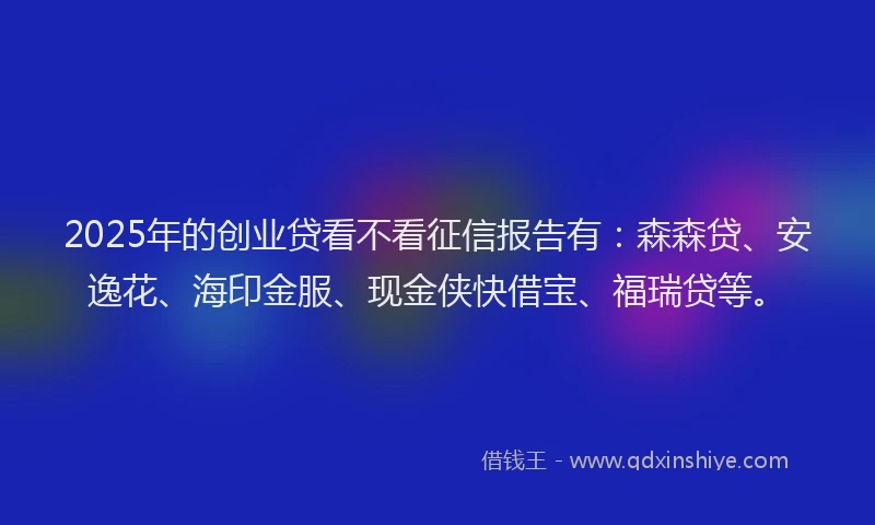 2025年的创业贷看不看征信报告有：森森贷、安逸花、海印金服、现金侠快借宝、福瑞贷等。