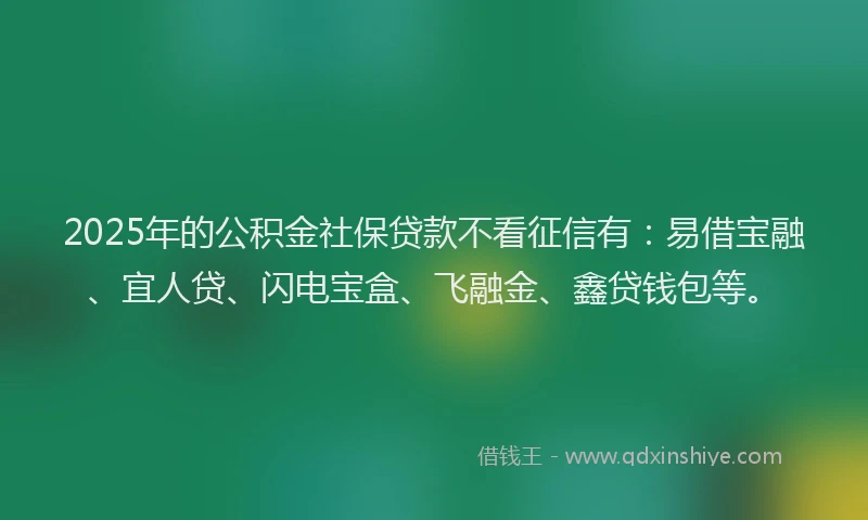 2025年的公积金社保贷款不看征信有：易借宝融、宜人贷、闪电宝盒、飞融金、鑫贷钱包等。