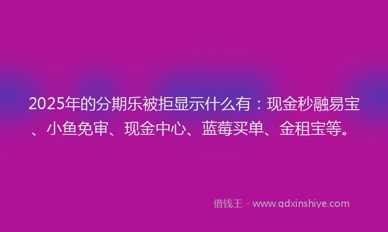 2025年的分期乐被拒显示什么有：现金秒融易宝、小鱼免审、现金中心、蓝莓买单、金租宝等。