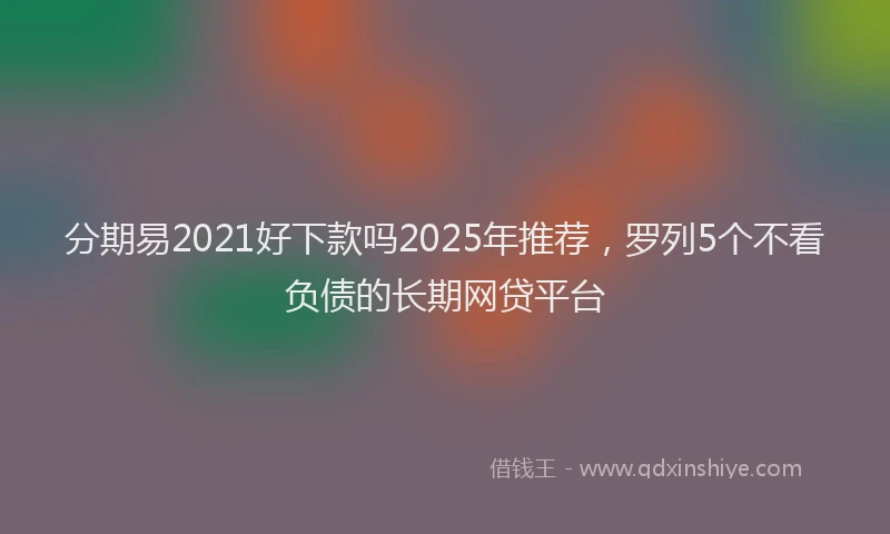 分期易2021好下款吗2025年推荐，罗列5个不看负债的长期网贷平台