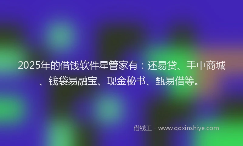 2025年的借钱软件星管家有：还易贷、手中商城、钱袋易融宝、现金秘书、甄易借等。