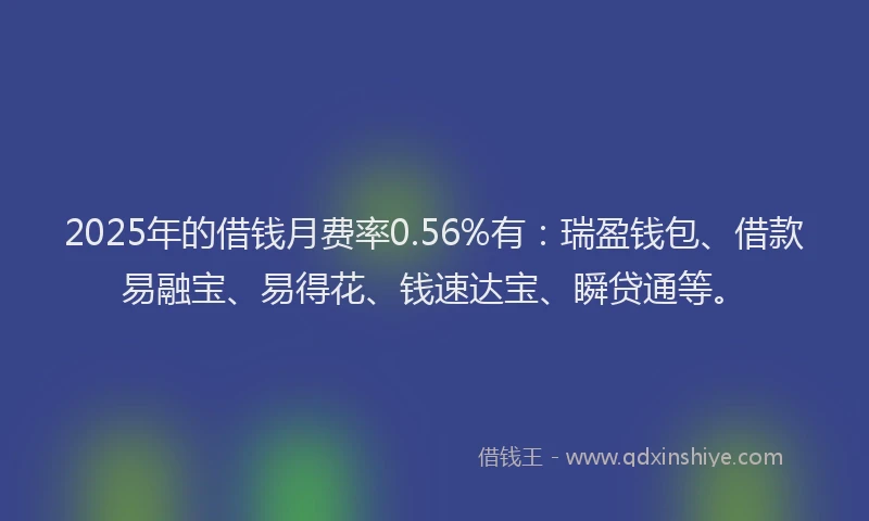 2025年的借钱月费率0.56%有：瑞盈钱包、借款易融宝、易得花、钱速达宝、瞬贷通等。