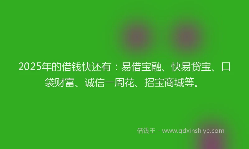 2025年的借钱快还有：易借宝融、快易贷宝、口袋财富、诚信一周花、招宝商城等。