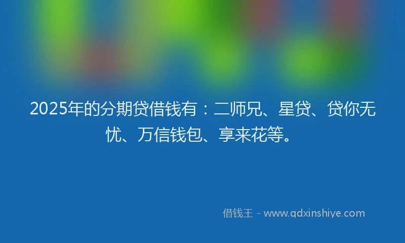 2025年的分期贷借钱有：二师兄、星贷、贷你无忧、万信钱包、享来花等。