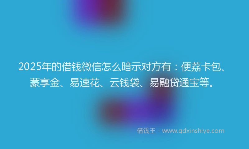 2025年的借钱微信怎么暗示对方有：便荔卡包、蒙享金、易速花、云钱袋、易融贷通宝等。
