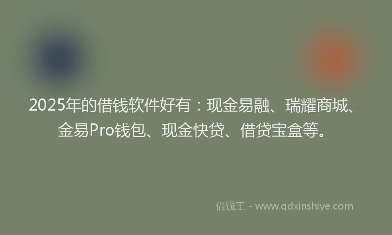 2025年的借钱软件好有：现金易融、瑞耀商城、金易Pro钱包、现金快贷、借贷宝盒等。