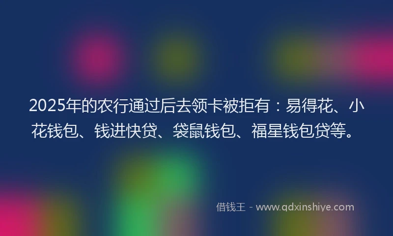 2025年的农行通过后去领卡被拒有：易得花、小花钱包、钱进快贷、袋鼠钱包、福星钱包贷等。