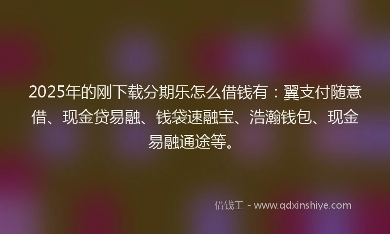 2025年的刚下载分期乐怎么借钱有：翼支付随意借、现金贷易融、钱袋速融宝、浩瀚钱包、现金易融通途等。