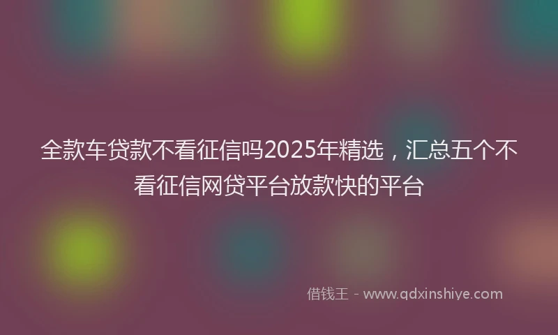 全款车贷款不看征信吗2025年精选，汇总五个不看征信网贷平台放款快的平台