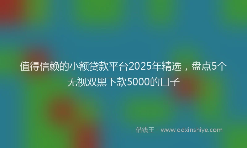 值得信赖的小额贷款平台2025年精选，盘点5个无视双黑下款5000的口子