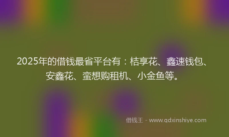 2025年的借钱最省平台有：桔享花、鑫速钱包、安鑫花、蛮想购租机、小金鱼等。