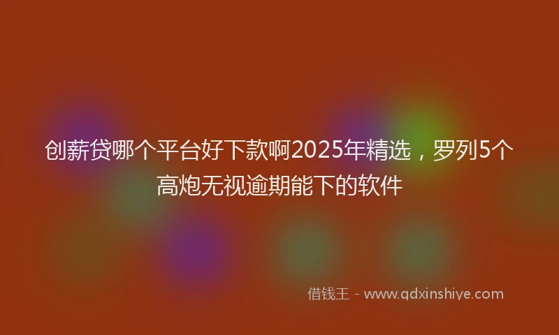 创薪贷哪个平台好下款啊2025年精选，罗列5个高炮无视逾期能下的软件