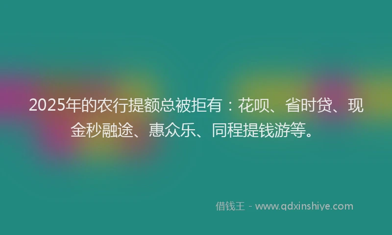 2025年的农行提额总被拒有：花呗、省时贷、现金秒融途、惠众乐、同程提钱游等。