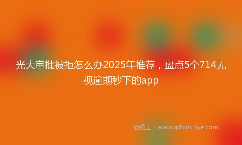 光大审批被拒怎么办2025年推荐，盘点5个714无视逾期秒下的app