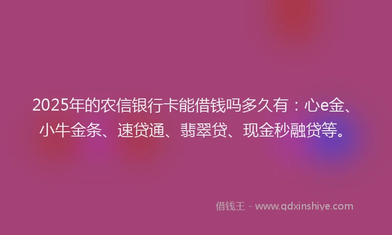 2025年的农信银行卡能借钱吗多久有：心e金、小牛金条、速贷通、翡翠贷、现金秒融贷等。