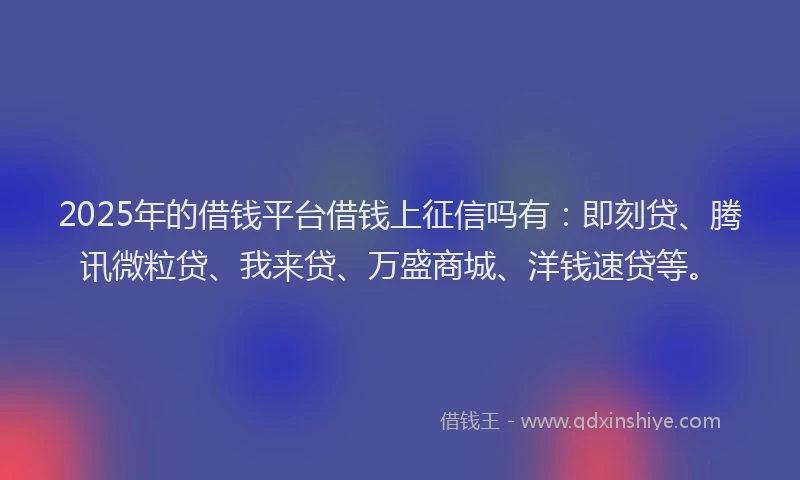 2025年的借钱平台借钱上征信吗有：即刻贷、腾讯微粒贷、我来贷、万盛商城、洋钱速贷等。