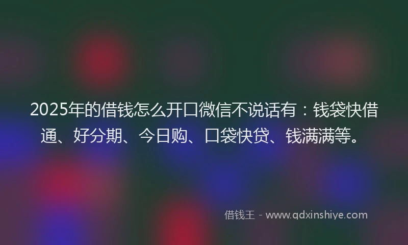2025年的借钱怎么开口微信不说话有：钱袋快借通、好分期、今日购、口袋快贷、钱满满等。