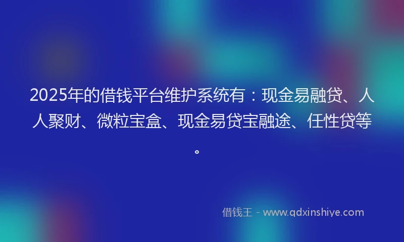 2025年的借钱平台维护系统有：现金易融贷、人人聚财、微粒宝盒、现金易贷宝融途、任性贷等。