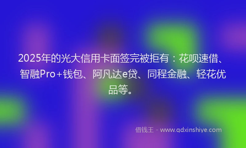 2025年的光大信用卡面签完被拒有：花呗速借、智融Pro+钱包、阿凡达e贷、同程金融、轻花优品等。