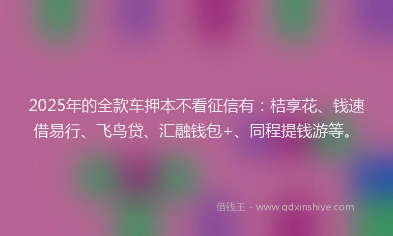 2025年的全款车押本不看征信有：桔享花、钱速借易行、飞鸟贷、汇融钱包+、同程提钱游等。