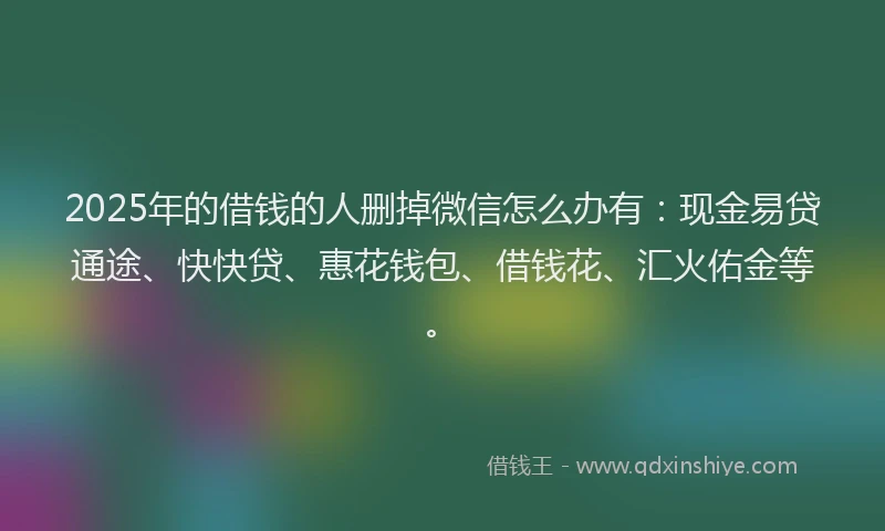 2025年的借钱的人删掉微信怎么办有：现金易贷通途、快快贷、惠花钱包、借钱花、汇火佑金等。