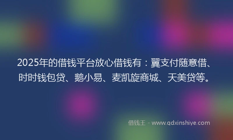 2025年的借钱平台放心借钱有：翼支付随意借、时时钱包贷、鹅小易、麦凯旋商城、天美贷等。