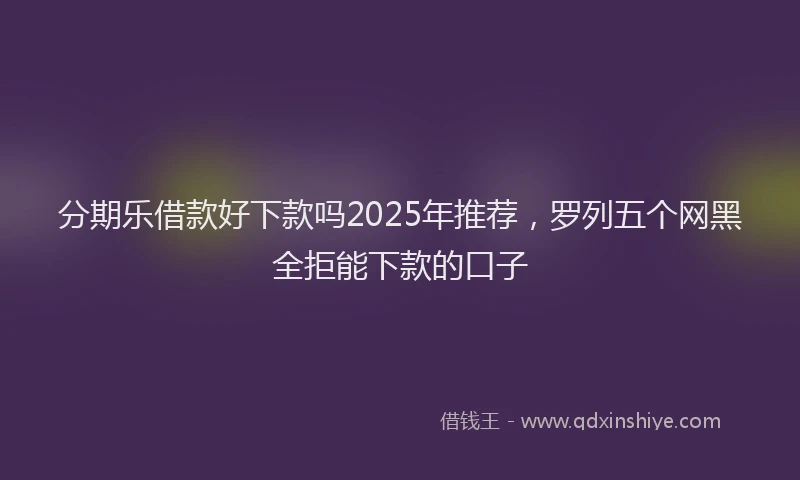 分期乐借款好下款吗2025年推荐，罗列五个网黑全拒能下款的口子