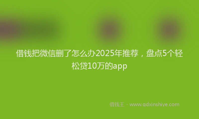 借钱把微信删了怎么办2025年推荐，盘点5个轻松贷10万的app