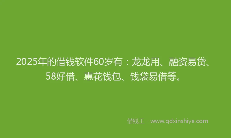 2025年的借钱软件60岁有：龙龙用、融资易贷、58好借、惠花钱包、钱袋易借等。