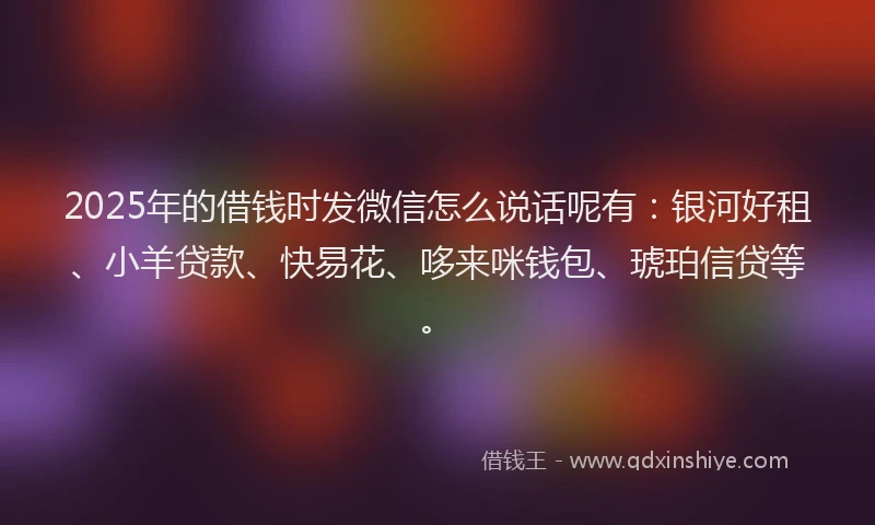 2025年的借钱时发微信怎么说话呢有：银河好租、小羊贷款、快易花、哆来咪钱包、琥珀信贷等。