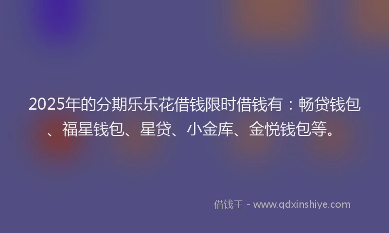 2025年的分期乐乐花借钱限时借钱有：畅贷钱包、福星钱包、星贷、小金库、金悦钱包等。