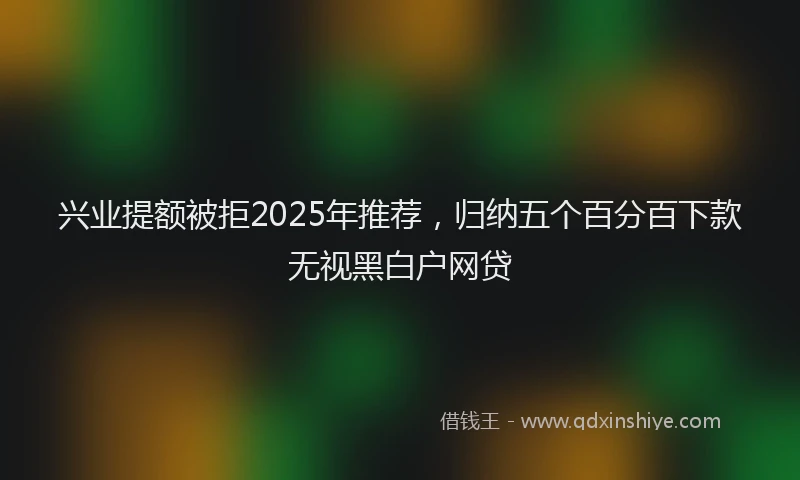 兴业提额被拒2025年推荐，归纳五个百分百下款无视黑白户网贷