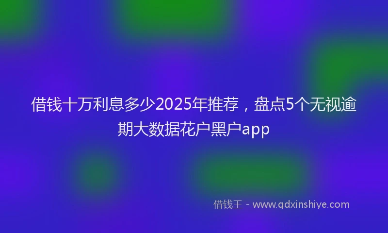 借钱十万利息多少2025年推荐，盘点5个无视逾期大数据花户黑户app