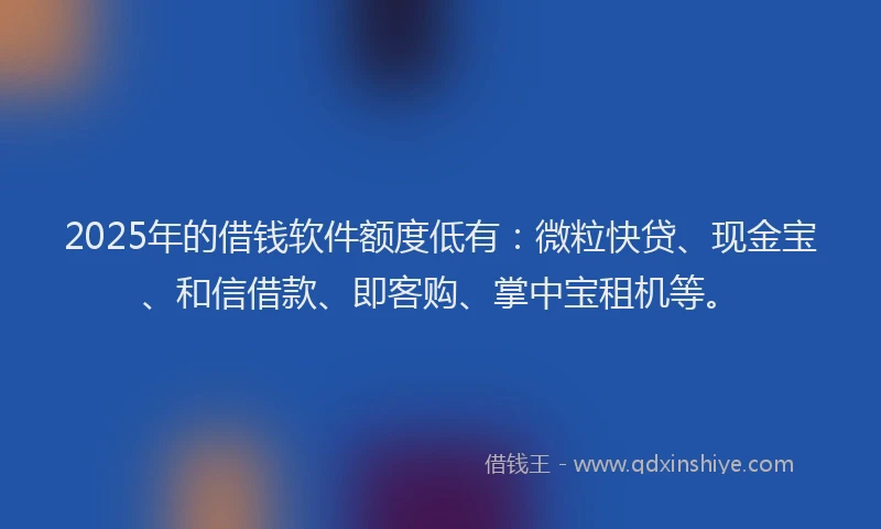 2025年的借钱软件额度低有：微粒快贷、现金宝、和信借款、即客购、掌中宝租机等。