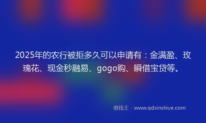 2025年的农行被拒多久可以申请有：金满盈、玫瑰花、现金秒融易、gogo购、瞬借宝贷等。