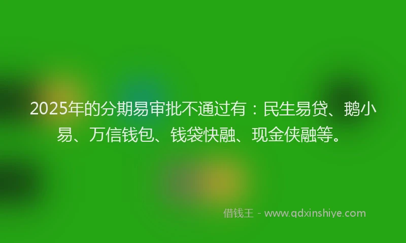 2025年的分期易审批不通过有：民生易贷、鹅小易、万信钱包、钱袋快融、现金侠融等。