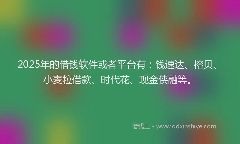 2025年的借钱软件或者平台有：钱速达、榕贝、小麦粒借款、时代花、现金侠融等。