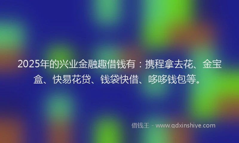 2025年的兴业金融趣借钱有：携程拿去花、金宝盒、快易花贷、钱袋快借、哆哆钱包等。