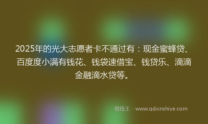 2025年的光大志愿者卡不通过有：现金蜜蜂贷、百度度小满有钱花、钱袋速借宝、钱贷乐、滴滴金融滴水贷等。