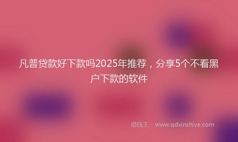 凡普贷款好下款吗2025年推荐，分享5个不看黑户下款的软件