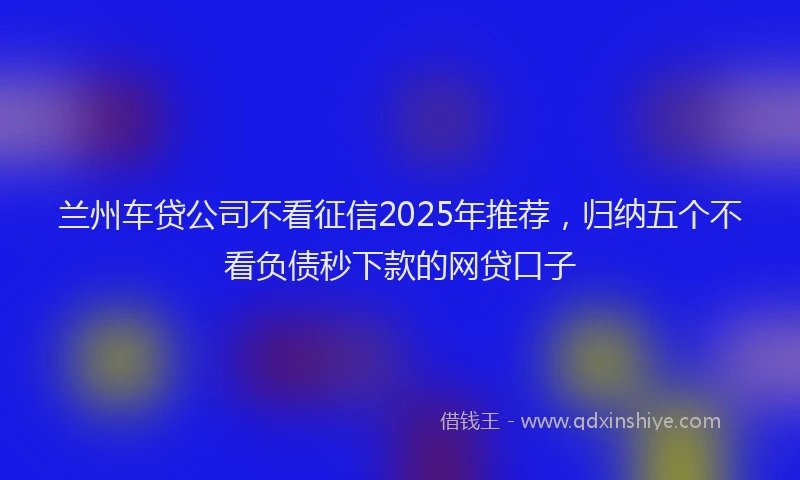 兰州车贷公司不看征信2025年推荐，归纳五个不看负债秒下款的网贷口子