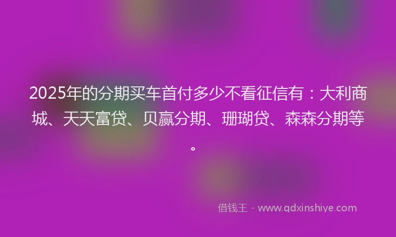 2025年的分期买车首付多少不看征信有：大利商城、天天富贷、贝赢分期、珊瑚贷、森森分期等。