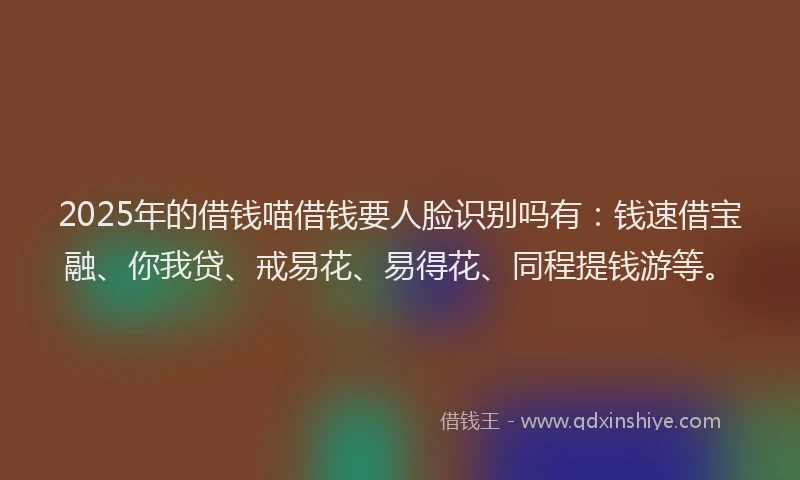 2025年的借钱喵借钱要人脸识别吗有：钱速借宝融、你我贷、戒易花、易得花、同程提钱游等。