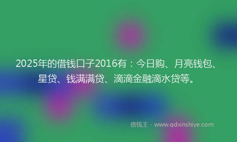 2025年的借钱口子2016有：今日购、月亮钱包、星贷、钱满满贷、滴滴金融滴水贷等。