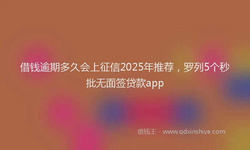 借钱逾期多久会上征信2025年推荐，罗列5个秒批无面签贷款app