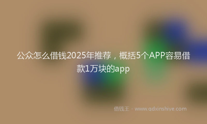 公众怎么借钱2025年推荐，概括5个APP容易借款1万块的app