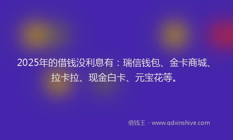 2025年的借钱没利息有：瑞信钱包、金卡商城、拉卡拉、现金白卡、元宝花等。