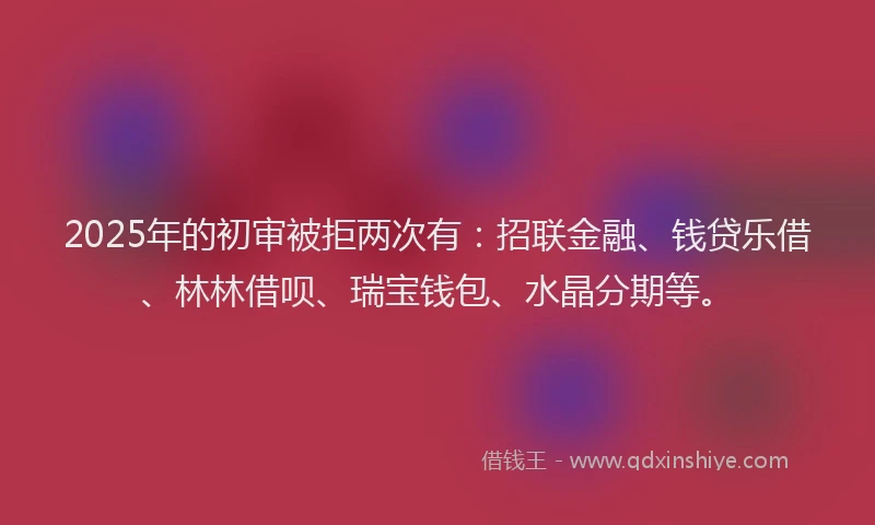 2025年的初审被拒两次有：招联金融、钱贷乐借、林林借呗、瑞宝钱包、水晶分期等。